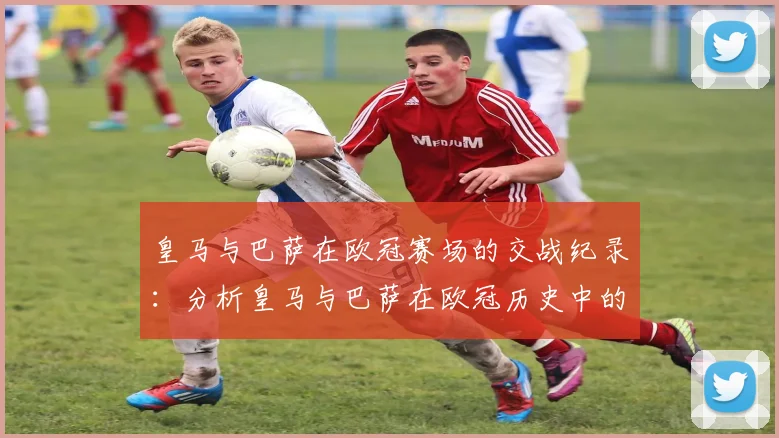 皇马与巴萨在欧冠赛场的交战纪录：分析皇马与巴萨在欧冠历史中的对决