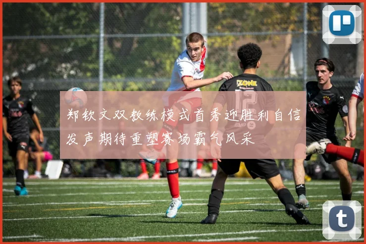 郑钦文双教练模式首秀迎胜利自信发声期待重塑赛场霸气风采