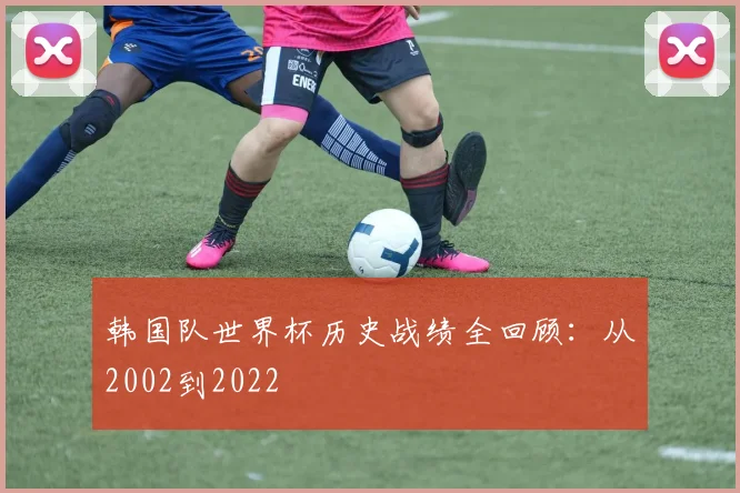 韩国队世界杯历史战绩全回顾：从2002到2022